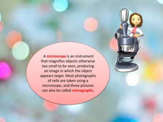 A microscope is an instrument
that magnifies objects otherwise
too small to be seen, producing
an image in which the object
appears larger. Most photographs
of cells are taken using a
microscope, and these pictures
can also be called micrographs.
 