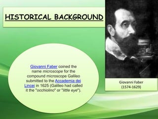Giovanni Faber coined the
name microscope for the
compound microscope Galileo
submitted to the Accademia dei
Lincei in 1625 (Galileo had called
it the "occhiolino" or "little eye").
Giovanni Faber
(1574-1629)
HISTORICAL BACKGROUND
 