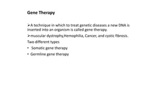 Gene Therapy
A technique in which to treat genetic diseases a new DNA is
inserted into an organism is called gene therapy.
muscular dystrophy,Hemophilia, Cancer, and cystic fibrosis.
Two different types
• Somatic gene therapy
• Germline gene therapy
 