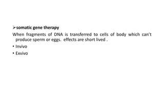 somatic gene therapy
When fragments of DNA is transferred to cells of body which can’t
produce sperm or eggs. effects are short lived .
• Invivo
• Exvivo
 