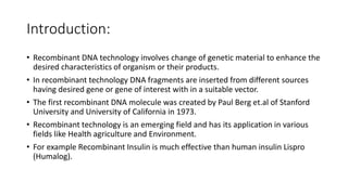 Introduction:
• Recombinant DNA technology involves change of genetic material to enhance the
desired characteristics of organism or their products.
• In recombinant technology DNA fragments are inserted from different sources
having desired gene or gene of interest with in a suitable vector.
• The first recombinant DNA molecule was created by Paul Berg et.al of Stanford
University and University of California in 1973.
• Recombinant technology is an emerging field and has its application in various
fields like Health agriculture and Environment.
• For example Recombinant Insulin is much effective than human insulin Lispro
(Humalog).
 
