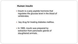 Human insulin
 Insulin is a poly peptide hormone that
regulates the glucose level in the blood of
vertebrates.
 key drug for treating diabetes mellitus.
 In 1985, insulin was prepared by
extraction from pancreatic glands of
slaughtered animals.
 