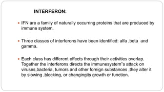 INTERFERON:
 IFN are a family of naturally occurring proteins that are produced by
immune system.
 Three classes of interferons have been identified: alfa ,beta and
gamma.
 Each class has different effects through their activities overlap.
Together the interferons directs the immunesystem‟s attack on
viruses,bacteria, tumors and other foreign substances ,they alter it
by slowing ,blocking, or changingits growth or function.
 