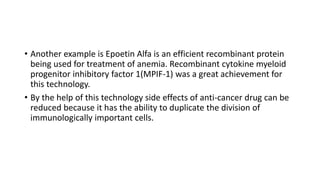 • Another example is Epoetin Alfa is an efficient recombinant protein
being used for treatment of anemia. Recombinant cytokine myeloid
progenitor inhibitory factor 1(MPIF-1) was a great achievement for
this technology.
• By the help of this technology side effects of anti-cancer drug can be
reduced because it has the ability to duplicate the division of
immunologically important cells.
 