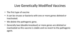 Live Genetically Modified Vaccines
• The first type of vaccine
• It can be viruses or bacteria with one or more genes deleted or
inactivated.
• We delete the pathogenic gene.
• Generally two (double-knockout) or more genes are deleted or
inactivated so this vaccine is stable and no revert to the pathogenic
agent.
 