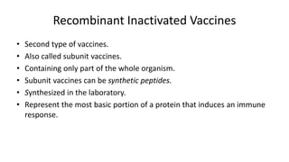 Recombinant Inactivated Vaccines
• Second type of vaccines.
• Also called subunit vaccines.
• Containing only part of the whole organism.
• Subunit vaccines can be synthetic peptides.
• Synthesized in the laboratory.
• Represent the most basic portion of a protein that induces an immune
response.
 