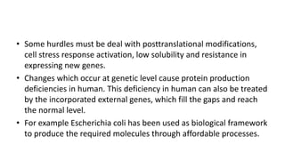 • Some hurdles must be deal with posttranslational modifications,
cell stress response activation, low solubility and resistance in
expressing new genes.
• Changes which occur at genetic level cause protein production
deficiencies in human. This deficiency in human can also be treated
by the incorporated external genes, which fill the gaps and reach
the normal level.
• For example Escherichia coli has been used as biological framework
to produce the required molecules through affordable processes.
 