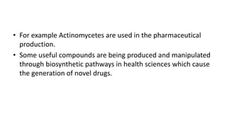 • For example Actinomycetes are used in the pharmaceutical
production.
• Some useful compounds are being produced and manipulated
through biosynthetic pathways in health sciences which cause
the generation of novel drugs.
 