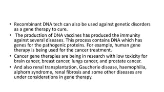 • Recombinant DNA tech can also be used against genetic disorders
as a gene therapy to cure.
• The production of DNA vaccines has produced the immunity
against several diseases. This process contains DNA which has
genes for the pathogenic proteins. For example, human gene
therapy is being used for the cancer treatment.
• Cancer gene therapies are being in research with low toxicity for
brain cancer, breast cancer, lungs cancer, and prostate cancer.
• And also renal transplantation, Gaucherie disease, haemophilia,
alphorn syndrome, renal fibrosis and some other diseases are
under considerations in gene therapy.
 