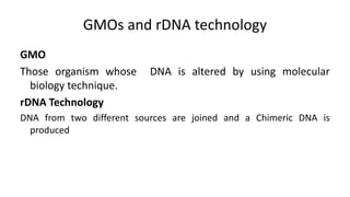 GMOs and rDNA technology
GMO
Those organism whose DNA is altered by using molecular
biology technique.
rDNA Technology
DNA from two different sources are joined and a Chimeric DNA is
produced
 