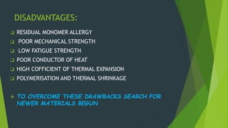 DISADVANTAGES:
 RESIDUAL MONOMER ALLERGY
 POOR MECHANICAL STRENGTH
 LOW FATIGUE STRENGTH
 POOR CONDUCTOR OF HEAT
 HIGH COFFICIENT OF THERMAL EXPANSION
 POLYMERISATION AND THERMAL SHRINKAGE
 TO OVERCOME THESE DRAWBACKS SEARCH FOR
NEWER MATERIALS BEGUN
 