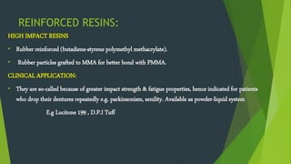 REINFORCED RESINS:
HIGH IMPACT RESINS
• Rubber reinforced (butadiene-styrene polymethyl methacrylate).
• Rubber particles grafted to MMA for better bond with PMMA.
CLINICAL APPLICATION:
• They are so-called because of greater impact strength & fatigue properties, hence indicated for patients
who drop their dentures repeatedly e.g. parkinsonism, senility. Available as powder-liquid system
E.g Lucitone 199 , D.P.I Tuff
 