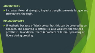 ADVANTAGES
 Increases flexural strength, impact strength, prevents fatigue and
strengthens the resin.
DISADVANTAGES
 Unesthetic because of black colour but this can be covered by an
opaquer. The polishing is difficult & also weakens the finished
prosthesis. In addition, there is problem of lateral spreading of
fibers during pressing.
 