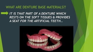 WHAT ARE DENTURE BASE MATERIALS??
IT IS THAT PART OF A DENTURE WHICH
RESTS ON THE SOFT TISSUES & PROVIDES
A SEAT FOR THE ARTIFICIAL TEETH…
 