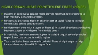 HIGHLY DRAWN LINEAR POLYETHYLENE FIBERS (HDLPF)
 Patterns of continuous parallel fibers provide maximum reinforcement to
both maxillary & mandibular bases.
 horizontally positioned fibers in anterior part of labial flange & in region
immediately behind central incisors
 Reinforcement done with 4 layers of fibers (2 in lateral direction sandwitched
between 2layers at 45 degree from middle ones )
 In mandible, maximum stresses appear in labial & lingual second premolar
region & fracture occurs in middle region.
 Thus mandibular bases are reinforced with fibers at right angle to ridge
located close to polished & fitting surface
 