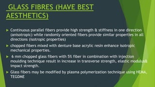 GLASS FIBRES (HAVE BEST
AESTHETICS)
 Continuous parallel fibers provide high strength & stiffness in one direction
(anisotropic) while randomly oriented fibers provide similar properties in all
directions (isotropic properties)
 chopped fibers mixed with denture base acrylic resin enhance isotropic
mechanical properties.
 6 mm chopped glass fibers with 5% fiber in combination with injection
moulding technique result in increase in transverse strength, elastic modulus&
impact strength.
 Glass fibers may be modified by plasma polymerization technique using HEMA,
TEGDME
 