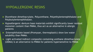 HYPOALLERGENIC RESINS
 Diurethane dimethacrylate, Polyurethane, Polyethylenterephthalate and
Polybutylenterephthalate.
 Hypoallergenic denture base materials exhibit significantly lower residual
monomer content than PMMA, thus act as an alternative in allergic
patients
 Enterephthalate based (Promysan, thermoplastic) show low water
solubility than PMMA.
 Light activated indirect composite containing urethane dimethacrylate
(UDMA) is an alternative to PMMA for patients hypersensitive to PMMA
 