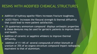 RESINS WITH MODIFIED CHEMICAL STRUCTURES
 Addition of hydroxy-apatite fillers increases fracture toughness.
 Al2O3 fillers increases the flexural strength & thermal diffusivity
that could lead to more patient satisfaction.
 2% quaternary ammonium compound displays antiseptic properties
& these dentures may be used for geriatric patients to improve their
oral health.
 Addition of ceramic or sapphire whiskers to improve thermal
diffusivity.
 Addition of 11-14% of several compounds of either bismuth or
uranium or 35% of an organo-zirconium compound impart radiopacity
equivalent to that of aluminium.
 