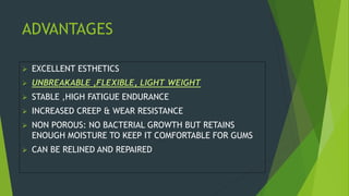 ADVANTAGES
 EXCELLENT ESTHETICS
 UNBREAKABLE ,FLEXIBLE, LIGHT WEIGHT
 STABLE ,HIGH FATIGUE ENDURANCE
 INCREASED CREEP & WEAR RESISTANCE
 NON POROUS: NO BACTERIAL GROWTH BUT RETAINS
ENOUGH MOISTURE TO KEEP IT COMFORTABLE FOR GUMS
 CAN BE RELINED AND REPAIRED
 
