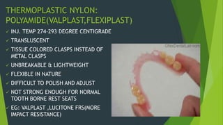THERMOPLASTIC NYLON:
POLYAMIDE(VALPLAST,FLEXIPLAST)
 INJ. TEMP 274-293 DEGREE CENTIGRADE
 TRANSLUSCENT
 TISSUE COLORED CLASPS INSTEAD OF
METAL CLASPS
 UNBREAKABLE & LIGHTWEIGHT
 FLEXIBLE IN NATURE
 DIFFICULT TO POLISH AND ADJUST
 NOT STRONG ENOUGH FOR NORMAL
TOOTH BORNE REST SEATS
 EG: VALPLAST ,LUCITONE FRS(MORE
IMPACT RESISTANCE)
 