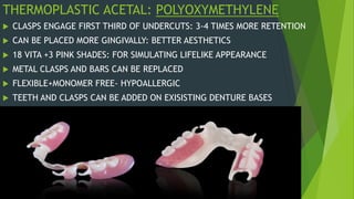 THERMOPLASTIC ACETAL: POLYOXYMETHYLENE
 CLASPS ENGAGE FIRST THIRD OF UNDERCUTS: 3-4 TIMES MORE RETENTION
 CAN BE PLACED MORE GINGIVALLY: BETTER AESTHETICS
 18 VITA +3 PINK SHADES: FOR SIMULATING LIFELIKE APPEARANCE
 METAL CLASPS AND BARS CAN BE REPLACED
 FLEXIBLE+MONOMER FREE- HYPOALLERGIC
 TEETH AND CLASPS CAN BE ADDED ON EXISISTING DENTURE BASES
 