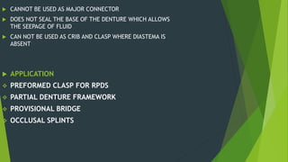  CANNOT BE USED AS MAJOR CONNECTOR
 DOES NOT SEAL THE BASE OF THE DENTURE WHICH ALLOWS
THE SEEPAGE OF FLUID
 CAN NOT BE USED AS CRIB AND CLASP WHERE DIASTEMA IS
ABSENT
 APPLICATION
 PREFORMED CLASP FOR RPDS
 PARTIAL DENTURE FRAMEWORK
 PROVISIONAL BRIDGE
 OCCLUSAL SPLINTS
 