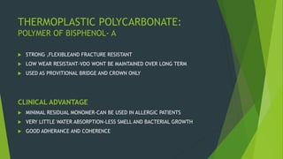 THERMOPLASTIC POLYCARBONATE:
POLYMER OF BISPHENOL- A
 STRONG ,FLEXIBLEAND FRACTURE RESISTANT
 LOW WEAR RESISTANT-VDO WONT BE MAINTAINED OVER LONG TERM
 USED AS PROVITIONAL BRIDGE AND CROWN ONLY
CLINICAL ADVANTAGE
 MINIMAL RESIDUAL MONOMER-CAN BE USED IN ALLERGIC PATIENTS
 VERY LITTLE WATER ABSORPTION-LESS SMELL AND BACTERIAL GROWTH
 GOOD ADHERANCE AND COHERENCE
 