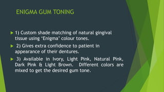 ENIGMA GUM TONING
 1) Custom shade matching of natural gingival
tissue using ‘Enigma’ colour tones.
 2) Gives extra confidence to patient in
appearance of their dentures.
 3) Available in Ivory, Light Pink, Natural Pink,
Dark Pink & Light Brown. Different colors are
mixed to get the desired gum tone.
 