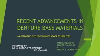 RECENT ADVANCEMENTS IN
DENTURE BASE MATERIALS
AN OPTIMISTIC OUTLOOK TOWARDS NEWER POSSIBILITIES …..
SPECIAL THANKS TO
PROF.DR. T.K.GIRI SIR
&
PROF.DR. S. MUKHERJEE SIR
PRESENTED BY-
DR. DHRUBOJYOTI BANERJEE
1ST YEAR PGT
 