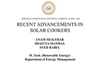 RECENT ADVANCEMENTS IN
SOLAR COOKERS
ANAM MUKTHAR
SHAIVYA MANHAS
SYED RABIA
M. Tech. (Renewable Energy)
Department of Energy Management
SHRI MATA VAISHNO DEVI UNIVERSITY , KAKRYAL, KATRA , J&K
 