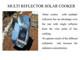 MULTI REFLECTOR SOLAR COOKER
•Solar cooker with multiple
reflectors has an advantage over
the one with single reflector
from the view point of fast
cooking.
•It captures much of the diffused
radiations and increase the
radiation concentration.
 