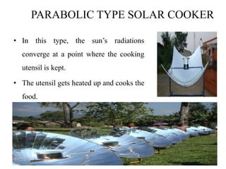 PARABOLIC TYPE SOLAR COOKER
• In this type, the sun’s radiations
converge at a point where the cooking
utensil is kept.
• The utensil gets heated up and cooks the
food.
 