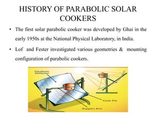 HISTORY OF PARABOLIC SOLAR
COOKERS
• The first solar parabolic cooker was developed by Ghai in the
early 1950s at the National Physical Laboratory, in India.
• Lof and Fester investigated various geometries & mounting
configuration of parabolic cookers.
 