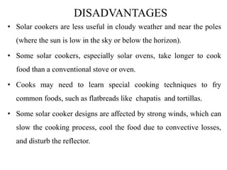 DISADVANTAGES
• Solar cookers are less useful in cloudy weather and near the poles
(where the sun is low in the sky or below the horizon).
• Some solar cookers, especially solar ovens, take longer to cook
food than a conventional stove or oven.
• Cooks may need to learn special cooking techniques to fry
common foods, such as flatbreads like chapatis and tortillas.
• Some solar cooker designs are affected by strong winds, which can
slow the cooking process, cool the food due to convective losses,
and disturb the reflector.
 