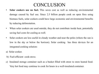 CONCLUSION
• Solar cookers use no fuel. This saves cost as well as reducing environmental
damage caused by fuel use. Since 2.5 billion people cook on open fires using
biomass fuels, solar cookers could have large economic and environmental benefits
by reducing deforestation.
• When solar cookers are used outside, they do not contribute inside heat, potentially
saving fuel costs for cooling as well.
• Solar cookers are less useful in cloudy weather and near the poles (where the sun is
low in the sky or below the horizon). Solar cooking has three devices for an
integrated cooking solution:
a) Solar cooker.
b) Fuel-efficient cook-stove.
c) Insulated storage container such as a basket filled with straw to store heated food.
Very hot food may continue to cook for hours in a well-insulated container.
 