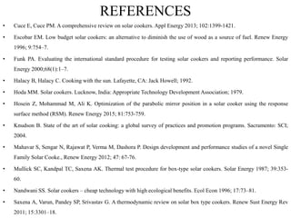 REFERENCES
• Cuce E, Cuce PM. A comprehensive review on solar cookers. Appl Energy 2013; 102:1399-1421.
• Escobar EM. Low budget solar cookers: an alternative to diminish the use of wood as a source of fuel. Renew Energy
1996; 9:754–7.
• Funk PA. Evaluating the international standard procedure for testing solar cookers and reporting performance. Solar
Energy 2000;68(1):1–7.
• Halacy B, Halacy C. Cooking with the sun. Lafayette, CA: Jack Howell; 1992.
• Hoda MM. Solar cookers. Lucknow, India: Appropriate Technology Development Association; 1979.
• Hosein Z, Mohammad M, Ali K. Optimization of the parabolic mirror position in a solar cooker using the response
surface method (RSM). Renew Energy 2015; 81:753-759.
• Knudson B. State of the art of solar cooking: a global survey of practices and promotion programs. Sacramento: SCI;
2004.
• Mahavar S, Sengar N, Rajawat P, Verma M, Dashora P. Design development and performance studies of a novel Single
Family Solar Cooke., Renew Energy 2012; 47: 67-76.
• Mullick SC, Kandpal TC, Saxena AK. Thermal test procedure for box-type solar cookers. Solar Energy 1987; 39:353-
60.
• Nandwani SS. Solar cookers – cheap technology with high ecological benefits. Ecol Econ 1996; 17:73–81.
• Saxena A, Varun, Pandey SP, Srivastav G. A thermodynamic review on solar box type cookers. Renew Sust Energy Rev
2011; 15:3301–18.
 