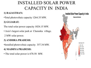 INSTALLED SOLAR POWER
CAPACITY IN INDIA
1) RAJASTHAN:
•Total photovoltaic capacity 1264.35 MW.
2) GUJARAT:
The total solar power capacity 1024.15 MW.
• Asia’s largest solar park at Charanka village.
2 MW solar power.
3) ANDHRA PRADESH:
•Installed photovoltaic capacity 357.34 MW.
4) MADHYA PRADESH:
• The total solar power is 678.58 MW.
 