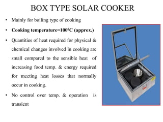 BOX TYPE SOLAR COOKER
• Mainly for boiling type of cooking
• Cooking temperature=1000C (approx.)
• Quantities of heat required for physical &
chemical changes involved in cooking are
small compared to the sensible heat of
increasing food temp. & energy required
for meeting heat losses that normally
occur in cooking.
• No control over temp. & operation is
transient
 