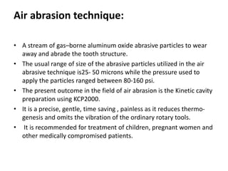 Air abrasion technique:
• A stream of gas–borne aluminum oxide abrasive particles to wear
away and abrade the tooth structure.
• The usual range of size of the abrasive particles utilized in the air
abrasive technique is25- 50 microns while the pressure used to
apply the particles ranged between 80-160 psi.
• The present outcome in the field of air abrasion is the Kinetic cavity
preparation using KCP2000.
• It is a precise, gentle, time saving , painless as it reduces thermo-
genesis and omits the vibration of the ordinary rotary tools.
• It is recommended for treatment of children, pregnant women and
other medically compromised patients.
 