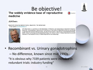 Be objective!
• Recombinant vs. Urinary gonadotrophins
– No difference, known since mid 1990s
“It is obvious why 7339 patients were included in
redundant trials: industry funding”
30 10-1-2018
 
