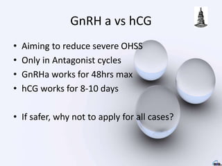 GnRH a vs hCG
• Aiming to reduce severe OHSS
• Only in Antagonist cycles
• GnRHa works for 48hrs max
• hCG works for 8-10 days
• If safer, why not to apply for all cases?
 