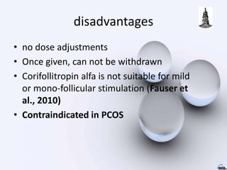 disadvantages
• no dose adjustments
• Once given, can not be withdrawn
• Corifollitropin alfa is not suitable for mild
or mono-follicular stimulation (Fauser et
al., 2010)
• Contraindicated in PCOS
 