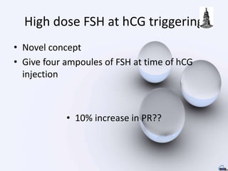High dose FSH at hCG triggering
• Novel concept
• Give four ampoules of FSH at time of hCG
injection
• 10% increase in PR??
 