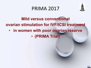 PRIMA 2017
Mild versus conventional
ovarian stimulation for IVF/ICSI treatment
• in women with poor ovarian reserve
• (PRIMA Trial)
 