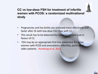 • Pregnancies and live births are achieved more effectively and
faster after OI with low-dose FSH than with CC.
• This result has to be balanced by convenience and cost in
favour of CC.
• FSH may be an appropriate first-line treatment for some
women with PCOS and anovulatory infertility, particularly
older patients. Homburg et al, 2012
CC vs low-dose FSH for treatment of infertile
women with PCOS: a randomized multinational
study
 