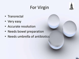 For Virgin
• Transrectal
• Very easy
• Accurate resolution
• Needs bowel preparation
• Needs umbrella of antibiotics
 