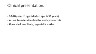 Clinical presentation.
• 20-40 years of age (Median age is 39 years)
• Arises from tendon sheaths and aponeurosis.
• Occurs in lower limbs, especially ankles.
 