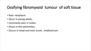 Ossifying fibromyxoid tumour of soft tissue
• Rare neoplasm.
• Occur in young adults.
• Commonly seen in males.
• Arises in the extremities.
• Occurs in head and neck ,trunk , mediastinum.
 