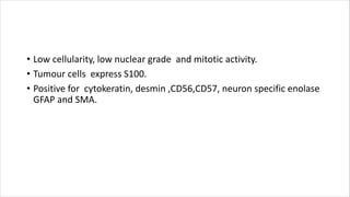 • Low cellularity, low nuclear grade and mitotic activity.
• Tumour cells express S100.
• Positive for cytokeratin, desmin ,CD56,CD57, neuron specific enolase
GFAP and SMA.
 
