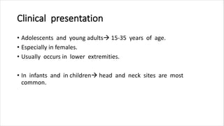 Clinical presentation
• Adolescents and young adults 15-35 years of age.
• Especially in females.
• Usually occurs in lower extremities.
• In infants and in children head and neck sites are most
common.
 